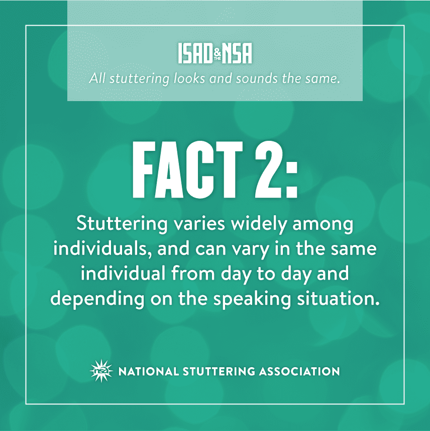 ISA & NSA All stuttering looks and sounds the same. Fact 2: stuttering varies widely among individuals, and can vary in the same individual from day to day and depending on the speaking situaton. National Stuttering Association